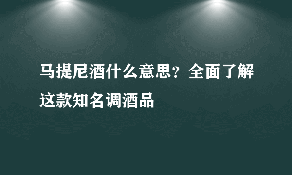 马提尼酒什么意思？全面了解这款知名调酒品