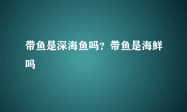 带鱼是深海鱼吗？带鱼是海鲜吗