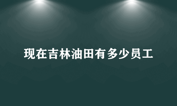 现在吉林油田有多少员工