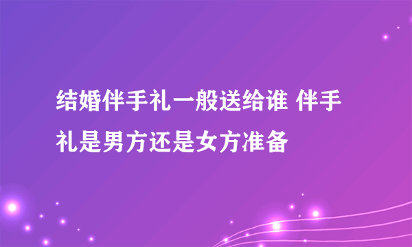 结婚伴手礼一般送给谁 伴手礼是男方还是女方准备