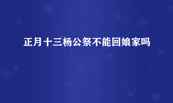 正月十三杨公祭不能回娘家吗