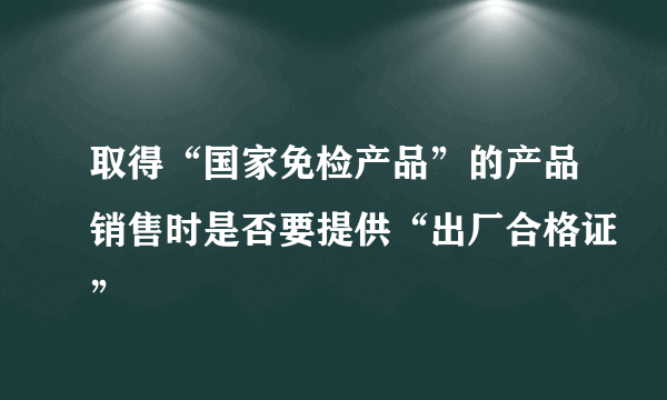 取得“国家免检产品”的产品销售时是否要提供“出厂合格证”