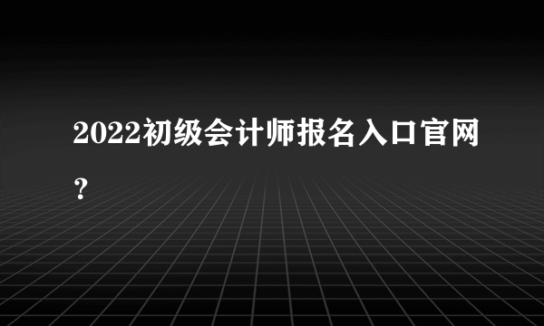 2022初级会计师报名入口官网？