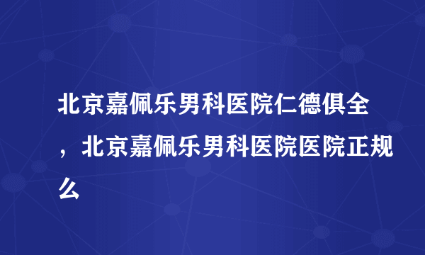 北京嘉佩乐男科医院仁德俱全，北京嘉佩乐男科医院医院正规么