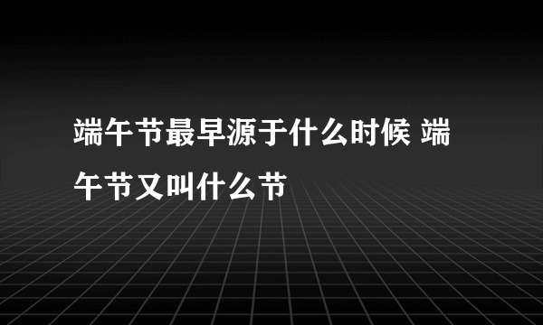 端午节最早源于什么时候 端午节又叫什么节