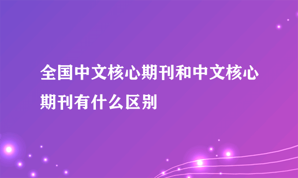 全国中文核心期刊和中文核心期刊有什么区别