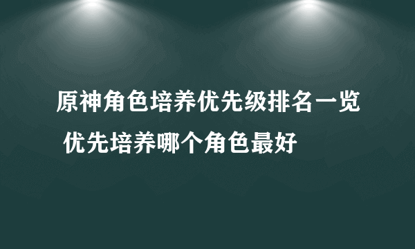 原神角色培养优先级排名一览 优先培养哪个角色最好