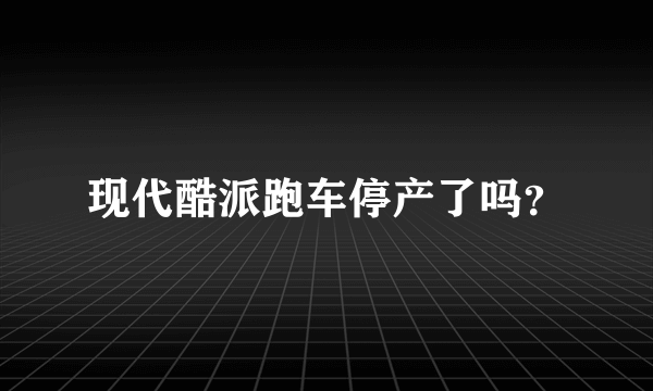 现代酷派跑车停产了吗？