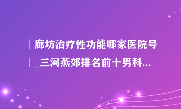 「廊坊治疗性功能哪家医院号」_三河燕郊排名前十男科医院推荐