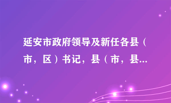 延安市政府领导及新任各县（市，区）书记，县（市，县）长名单及电话