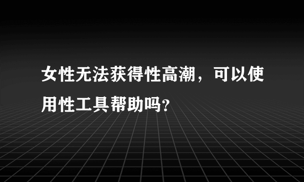 女性无法获得性高潮，可以使用性工具帮助吗？