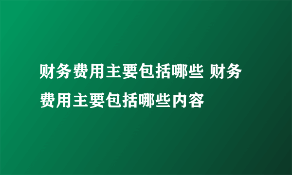 财务费用主要包括哪些 财务费用主要包括哪些内容