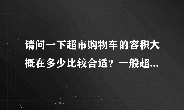 请问一下超市购物车的容积大概在多少比较合适？一般超市的购物车是多少？