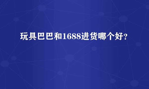 玩具巴巴和1688进货哪个好？