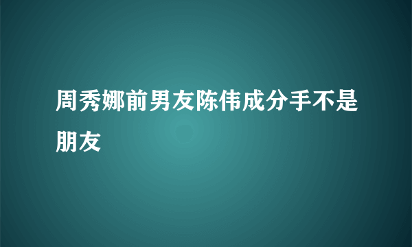 周秀娜前男友陈伟成分手不是朋友