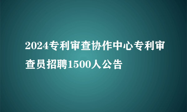 2024专利审查协作中心专利审查员招聘1500人公告