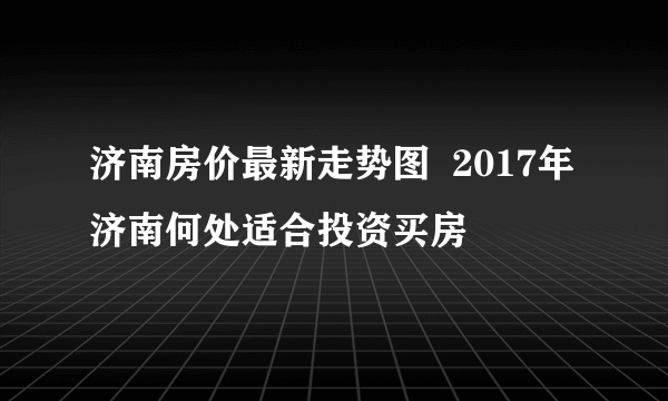 济南房价最新走势图  2017年济南何处适合投资买房