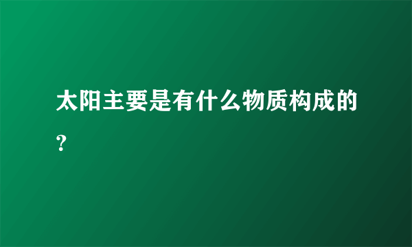 太阳主要是有什么物质构成的？