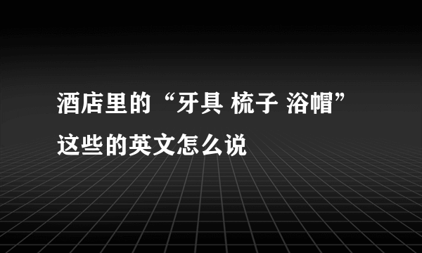 酒店里的“牙具 梳子 浴帽”这些的英文怎么说