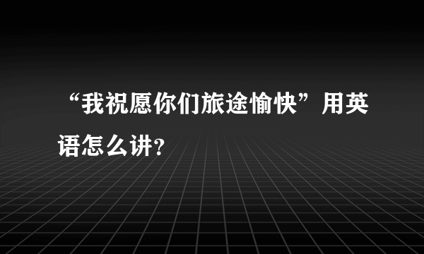 “我祝愿你们旅途愉快”用英语怎么讲？