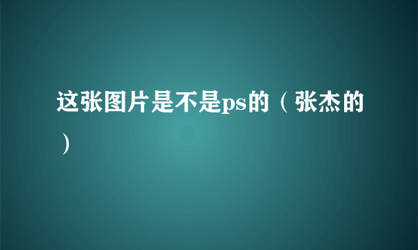 这张图片是不是ps的（张杰的）