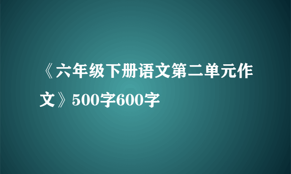 《六年级下册语文第二单元作文》500字600字