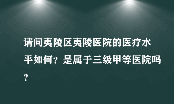 请问夷陵区夷陵医院的医疗水平如何？是属于三级甲等医院吗？