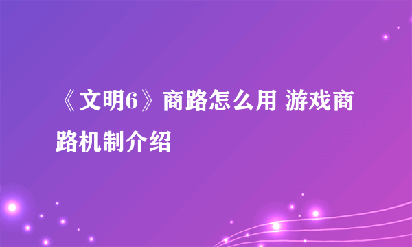 《文明6》商路怎么用 游戏商路机制介绍