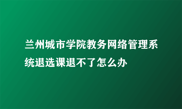 兰州城市学院教务网络管理系统退选课退不了怎么办