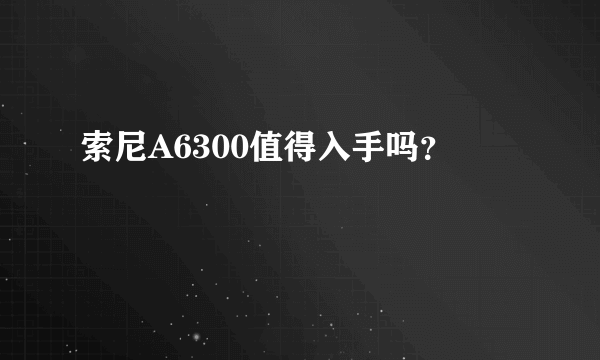 索尼A6300值得入手吗？