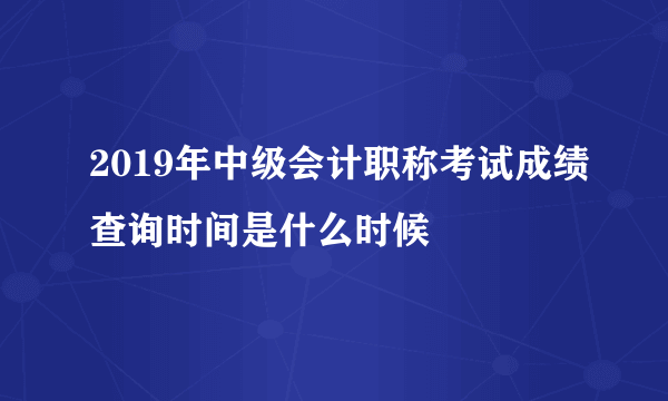 2019年中级会计职称考试成绩查询时间是什么时候