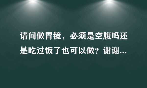 请问做胃镜，必须是空腹吗还是吃过饭了也可以做？谢谢...