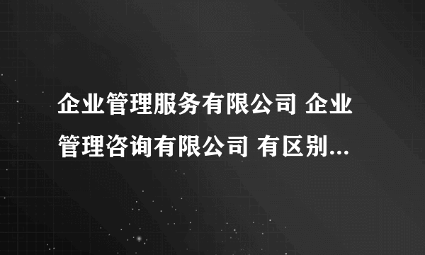 企业管理服务有限公司 企业管理咨询有限公司 有区别吗,哪个更好展业或者经营范围