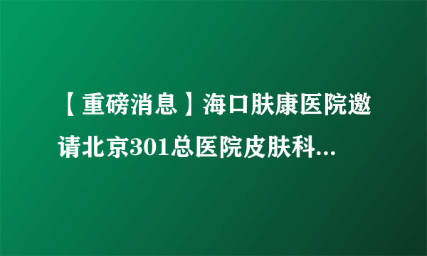 【重磅消息】海口肤康医院邀请北京301总医院皮肤科专家莅临椰城亲诊,坐诊