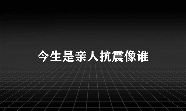 今生是亲人抗震像谁