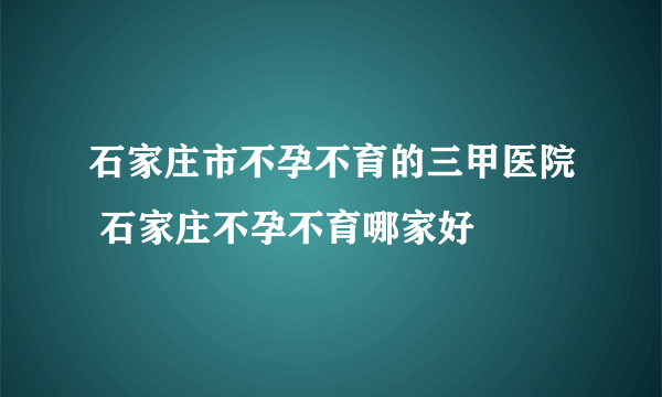 石家庄市不孕不育的三甲医院 石家庄不孕不育哪家好