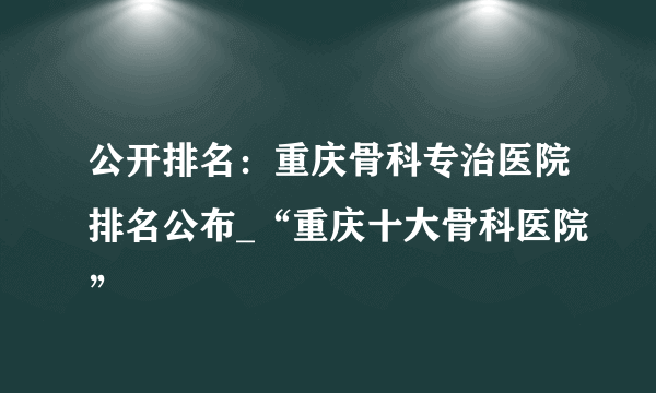 公开排名：重庆骨科专治医院排名公布_“重庆十大骨科医院”