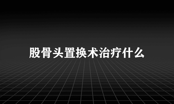 股骨头置换术治疗什么