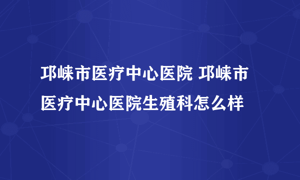 邛崃市医疗中心医院 邛崃市医疗中心医院生殖科怎么样