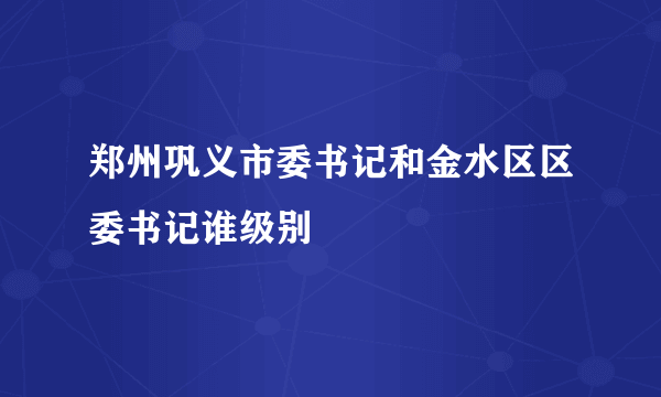 郑州巩义市委书记和金水区区委书记谁级别