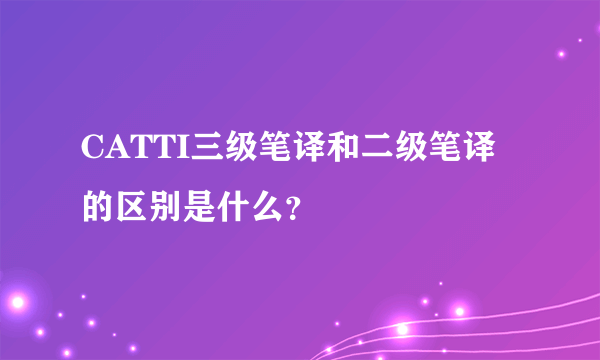 CATTI三级笔译和二级笔译的区别是什么？