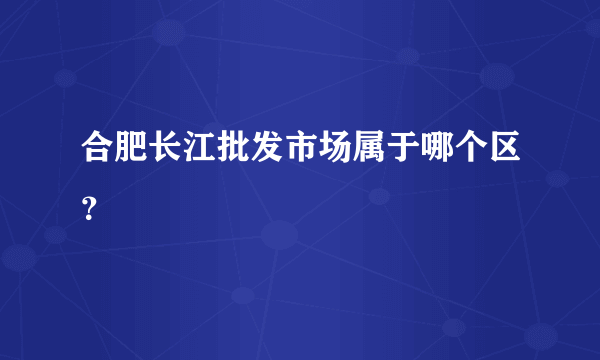 合肥长江批发市场属于哪个区？