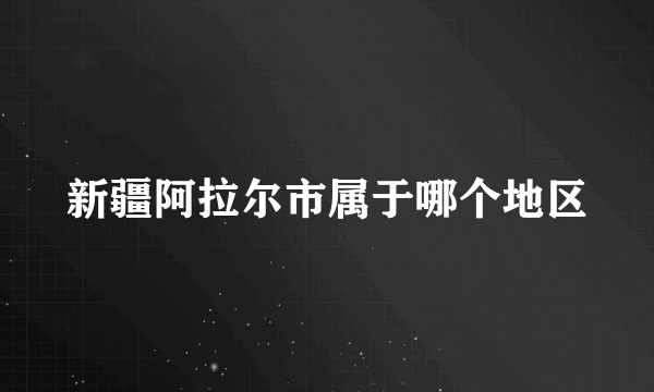 新疆阿拉尔市属于哪个地区