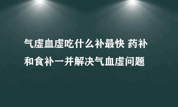 气虚血虚吃什么补最快 药补和食补一并解决气血虚问题