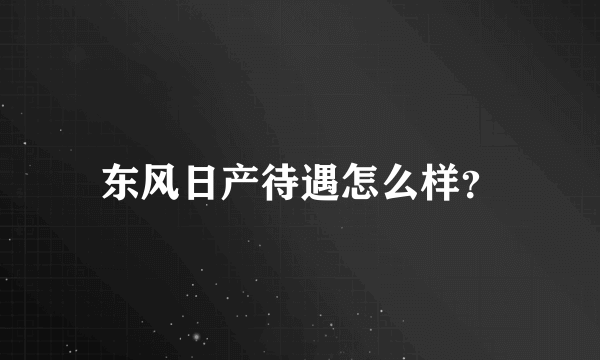 东风日产待遇怎么样？