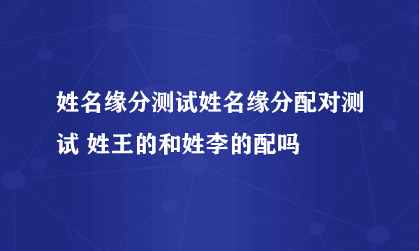 姓名缘分测试姓名缘分配对测试 姓王的和姓李的配吗