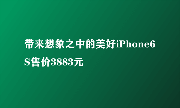 带来想象之中的美好iPhone6S售价3883元