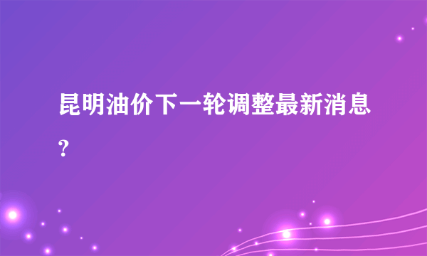 昆明油价下一轮调整最新消息？