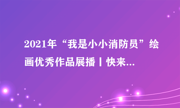 2021年“我是小小消防员”绘画优秀作品展播丨快来看看孩子们眼中的消防