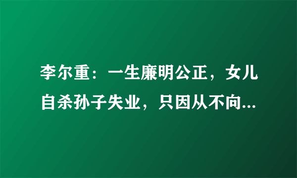 李尔重：一生廉明公正，女儿自杀孙子失业，只因从不向朋友打招呼